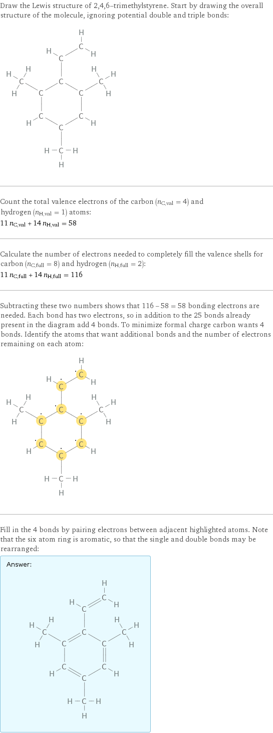 Draw the Lewis structure of 2, 4, 6-trimethylstyrene. Start by drawing the overall structure of the molecule, ignoring potential double and triple bonds:  Count the total valence electrons of the carbon (n_C, val = 4) and hydrogen (n_H, val = 1) atoms: 11 n_C, val + 14 n_H, val = 58 Calculate the number of electrons needed to completely fill the valence shells for carbon (n_C, full = 8) and hydrogen (n_H, full = 2): 11 n_C, full + 14 n_H, full = 116 Subtracting these two numbers shows that 116 - 58 = 58 bonding electrons are needed. Each bond has two electrons, so in addition to the 25 bonds already present in the diagram add 4 bonds. To minimize formal charge carbon wants 4 bonds. Identify the atoms that want additional bonds and the number of electrons remaining on each atom:  Fill in the 4 bonds by pairing electrons between adjacent highlighted atoms. Note that the six atom ring is aromatic, so that the single and double bonds may be rearranged: Answer: |   | 