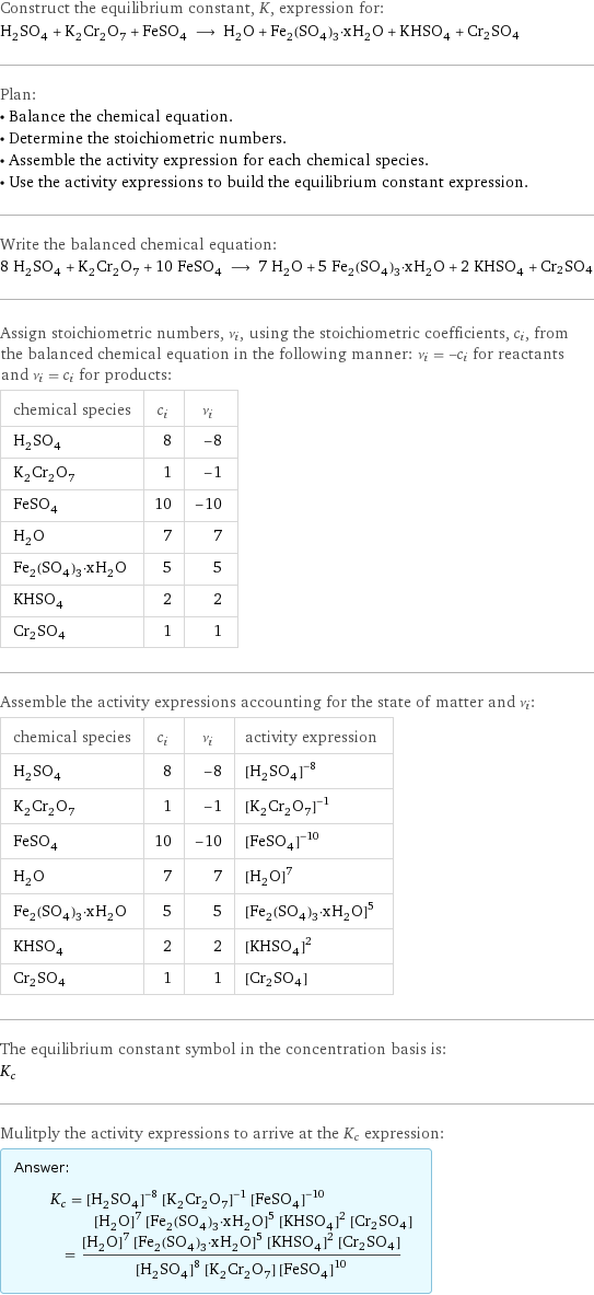 Construct the equilibrium constant, K, expression for: H_2SO_4 + K_2Cr_2O_7 + FeSO_4 ⟶ H_2O + Fe_2(SO_4)_3·xH_2O + KHSO_4 + Cr2SO4 Plan: • Balance the chemical equation. • Determine the stoichiometric numbers. • Assemble the activity expression for each chemical species. • Use the activity expressions to build the equilibrium constant expression. Write the balanced chemical equation: 8 H_2SO_4 + K_2Cr_2O_7 + 10 FeSO_4 ⟶ 7 H_2O + 5 Fe_2(SO_4)_3·xH_2O + 2 KHSO_4 + Cr2SO4 Assign stoichiometric numbers, ν_i, using the stoichiometric coefficients, c_i, from the balanced chemical equation in the following manner: ν_i = -c_i for reactants and ν_i = c_i for products: chemical species | c_i | ν_i H_2SO_4 | 8 | -8 K_2Cr_2O_7 | 1 | -1 FeSO_4 | 10 | -10 H_2O | 7 | 7 Fe_2(SO_4)_3·xH_2O | 5 | 5 KHSO_4 | 2 | 2 Cr2SO4 | 1 | 1 Assemble the activity expressions accounting for the state of matter and ν_i: chemical species | c_i | ν_i | activity expression H_2SO_4 | 8 | -8 | ([H2SO4])^(-8) K_2Cr_2O_7 | 1 | -1 | ([K2Cr2O7])^(-1) FeSO_4 | 10 | -10 | ([FeSO4])^(-10) H_2O | 7 | 7 | ([H2O])^7 Fe_2(SO_4)_3·xH_2O | 5 | 5 | ([Fe2(SO4)3·xH2O])^5 KHSO_4 | 2 | 2 | ([KHSO4])^2 Cr2SO4 | 1 | 1 | [Cr2SO4] The equilibrium constant symbol in the concentration basis is: K_c Mulitply the activity expressions to arrive at the K_c expression: Answer: |   | K_c = ([H2SO4])^(-8) ([K2Cr2O7])^(-1) ([FeSO4])^(-10) ([H2O])^7 ([Fe2(SO4)3·xH2O])^5 ([KHSO4])^2 [Cr2SO4] = (([H2O])^7 ([Fe2(SO4)3·xH2O])^5 ([KHSO4])^2 [Cr2SO4])/(([H2SO4])^8 [K2Cr2O7] ([FeSO4])^10)