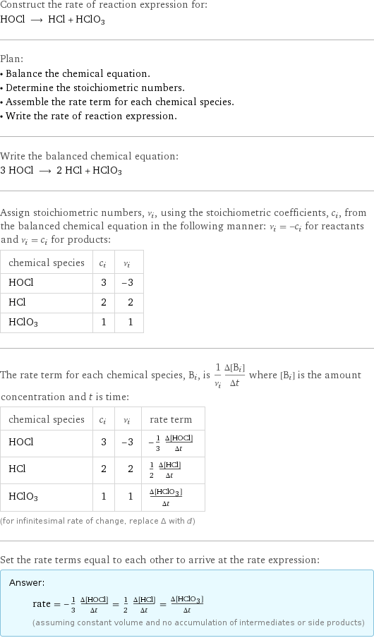 Construct the rate of reaction expression for: HOCl ⟶ HCl + HClO3 Plan: • Balance the chemical equation. • Determine the stoichiometric numbers. • Assemble the rate term for each chemical species. • Write the rate of reaction expression. Write the balanced chemical equation: 3 HOCl ⟶ 2 HCl + HClO3 Assign stoichiometric numbers, ν_i, using the stoichiometric coefficients, c_i, from the balanced chemical equation in the following manner: ν_i = -c_i for reactants and ν_i = c_i for products: chemical species | c_i | ν_i HOCl | 3 | -3 HCl | 2 | 2 HClO3 | 1 | 1 The rate term for each chemical species, B_i, is 1/ν_i(Δ[B_i])/(Δt) where [B_i] is the amount concentration and t is time: chemical species | c_i | ν_i | rate term HOCl | 3 | -3 | -1/3 (Δ[HOCl])/(Δt) HCl | 2 | 2 | 1/2 (Δ[HCl])/(Δt) HClO3 | 1 | 1 | (Δ[HClO3])/(Δt) (for infinitesimal rate of change, replace Δ with d) Set the rate terms equal to each other to arrive at the rate expression: Answer: |   | rate = -1/3 (Δ[HOCl])/(Δt) = 1/2 (Δ[HCl])/(Δt) = (Δ[HClO3])/(Δt) (assuming constant volume and no accumulation of intermediates or side products)