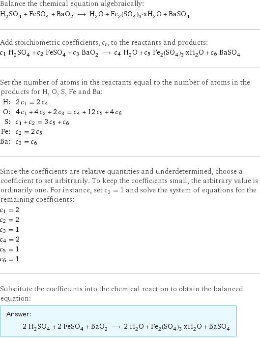 Balance the chemical equation algebraically: H_2SO_4 + FeSO_4 + BaO_2 ⟶ H_2O + Fe_2(SO_4)_3·xH_2O + BaSO_4 Add stoichiometric coefficients, c_i, to the reactants and products: c_1 H_2SO_4 + c_2 FeSO_4 + c_3 BaO_2 ⟶ c_4 H_2O + c_5 Fe_2(SO_4)_3·xH_2O + c_6 BaSO_4 Set the number of atoms in the reactants equal to the number of atoms in the products for H, O, S, Fe and Ba: H: | 2 c_1 = 2 c_4 O: | 4 c_1 + 4 c_2 + 2 c_3 = c_4 + 12 c_5 + 4 c_6 S: | c_1 + c_2 = 3 c_5 + c_6 Fe: | c_2 = 2 c_5 Ba: | c_3 = c_6 Since the coefficients are relative quantities and underdetermined, choose a coefficient to set arbitrarily. To keep the coefficients small, the arbitrary value is ordinarily one. For instance, set c_3 = 1 and solve the system of equations for the remaining coefficients: c_1 = 2 c_2 = 2 c_3 = 1 c_4 = 2 c_5 = 1 c_6 = 1 Substitute the coefficients into the chemical reaction to obtain the balanced equation: Answer: |   | 2 H_2SO_4 + 2 FeSO_4 + BaO_2 ⟶ 2 H_2O + Fe_2(SO_4)_3·xH_2O + BaSO_4