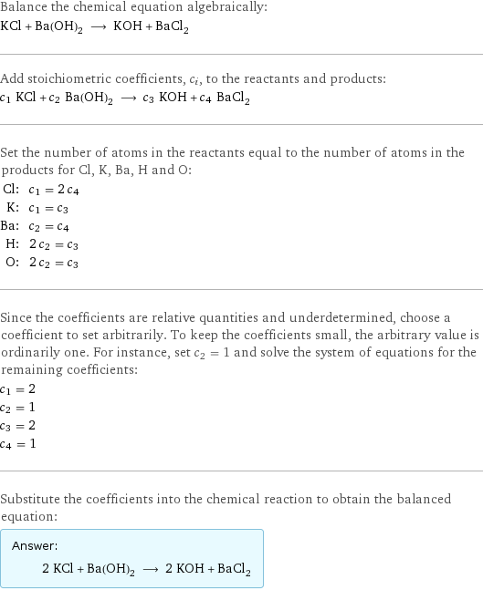 Balance the chemical equation algebraically: KCl + Ba(OH)_2 ⟶ KOH + BaCl_2 Add stoichiometric coefficients, c_i, to the reactants and products: c_1 KCl + c_2 Ba(OH)_2 ⟶ c_3 KOH + c_4 BaCl_2 Set the number of atoms in the reactants equal to the number of atoms in the products for Cl, K, Ba, H and O: Cl: | c_1 = 2 c_4 K: | c_1 = c_3 Ba: | c_2 = c_4 H: | 2 c_2 = c_3 O: | 2 c_2 = c_3 Since the coefficients are relative quantities and underdetermined, choose a coefficient to set arbitrarily. To keep the coefficients small, the arbitrary value is ordinarily one. For instance, set c_2 = 1 and solve the system of equations for the remaining coefficients: c_1 = 2 c_2 = 1 c_3 = 2 c_4 = 1 Substitute the coefficients into the chemical reaction to obtain the balanced equation: Answer: |   | 2 KCl + Ba(OH)_2 ⟶ 2 KOH + BaCl_2