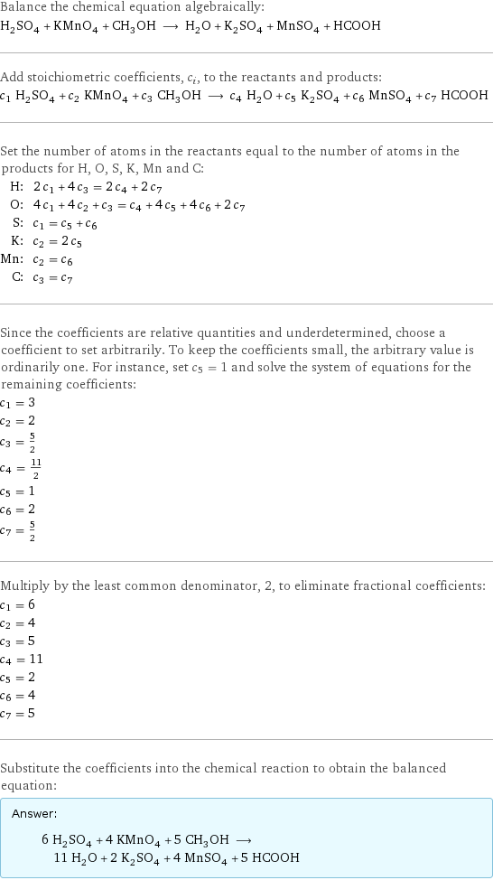 Balance the chemical equation algebraically: H_2SO_4 + KMnO_4 + CH_3OH ⟶ H_2O + K_2SO_4 + MnSO_4 + HCOOH Add stoichiometric coefficients, c_i, to the reactants and products: c_1 H_2SO_4 + c_2 KMnO_4 + c_3 CH_3OH ⟶ c_4 H_2O + c_5 K_2SO_4 + c_6 MnSO_4 + c_7 HCOOH Set the number of atoms in the reactants equal to the number of atoms in the products for H, O, S, K, Mn and C: H: | 2 c_1 + 4 c_3 = 2 c_4 + 2 c_7 O: | 4 c_1 + 4 c_2 + c_3 = c_4 + 4 c_5 + 4 c_6 + 2 c_7 S: | c_1 = c_5 + c_6 K: | c_2 = 2 c_5 Mn: | c_2 = c_6 C: | c_3 = c_7 Since the coefficients are relative quantities and underdetermined, choose a coefficient to set arbitrarily. To keep the coefficients small, the arbitrary value is ordinarily one. For instance, set c_5 = 1 and solve the system of equations for the remaining coefficients: c_1 = 3 c_2 = 2 c_3 = 5/2 c_4 = 11/2 c_5 = 1 c_6 = 2 c_7 = 5/2 Multiply by the least common denominator, 2, to eliminate fractional coefficients: c_1 = 6 c_2 = 4 c_3 = 5 c_4 = 11 c_5 = 2 c_6 = 4 c_7 = 5 Substitute the coefficients into the chemical reaction to obtain the balanced equation: Answer: |   | 6 H_2SO_4 + 4 KMnO_4 + 5 CH_3OH ⟶ 11 H_2O + 2 K_2SO_4 + 4 MnSO_4 + 5 HCOOH