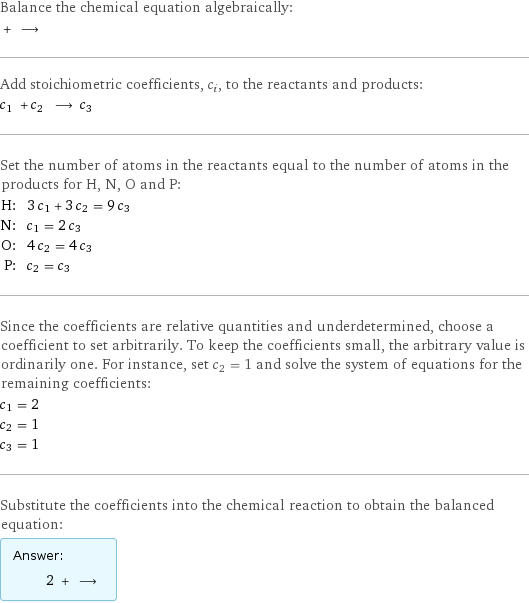 Balance the chemical equation algebraically:  + ⟶  Add stoichiometric coefficients, c_i, to the reactants and products: c_1 + c_2 ⟶ c_3  Set the number of atoms in the reactants equal to the number of atoms in the products for H, N, O and P: H: | 3 c_1 + 3 c_2 = 9 c_3 N: | c_1 = 2 c_3 O: | 4 c_2 = 4 c_3 P: | c_2 = c_3 Since the coefficients are relative quantities and underdetermined, choose a coefficient to set arbitrarily. To keep the coefficients small, the arbitrary value is ordinarily one. For instance, set c_2 = 1 and solve the system of equations for the remaining coefficients: c_1 = 2 c_2 = 1 c_3 = 1 Substitute the coefficients into the chemical reaction to obtain the balanced equation: Answer: |   | 2 + ⟶ 