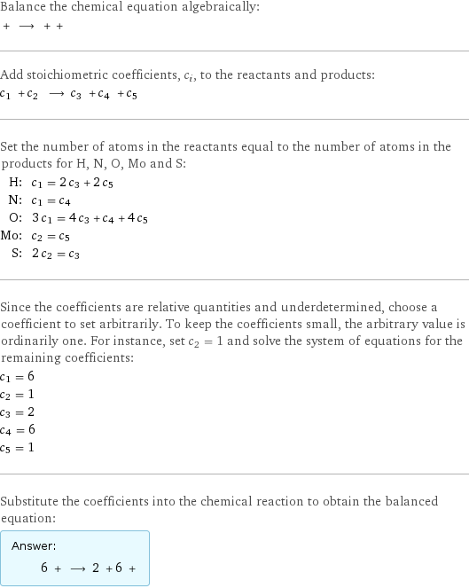 Balance the chemical equation algebraically:  + ⟶ + +  Add stoichiometric coefficients, c_i, to the reactants and products: c_1 + c_2 ⟶ c_3 + c_4 + c_5  Set the number of atoms in the reactants equal to the number of atoms in the products for H, N, O, Mo and S: H: | c_1 = 2 c_3 + 2 c_5 N: | c_1 = c_4 O: | 3 c_1 = 4 c_3 + c_4 + 4 c_5 Mo: | c_2 = c_5 S: | 2 c_2 = c_3 Since the coefficients are relative quantities and underdetermined, choose a coefficient to set arbitrarily. To keep the coefficients small, the arbitrary value is ordinarily one. For instance, set c_2 = 1 and solve the system of equations for the remaining coefficients: c_1 = 6 c_2 = 1 c_3 = 2 c_4 = 6 c_5 = 1 Substitute the coefficients into the chemical reaction to obtain the balanced equation: Answer: |   | 6 + ⟶ 2 + 6 + 