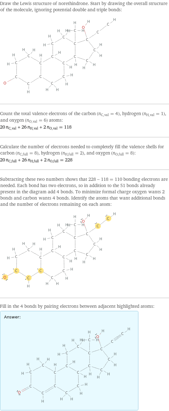 Draw the Lewis structure of norethindrone. Start by drawing the overall structure of the molecule, ignoring potential double and triple bonds:  Count the total valence electrons of the carbon (n_C, val = 4), hydrogen (n_H, val = 1), and oxygen (n_O, val = 6) atoms: 20 n_C, val + 26 n_H, val + 2 n_O, val = 118 Calculate the number of electrons needed to completely fill the valence shells for carbon (n_C, full = 8), hydrogen (n_H, full = 2), and oxygen (n_O, full = 8): 20 n_C, full + 26 n_H, full + 2 n_O, full = 228 Subtracting these two numbers shows that 228 - 118 = 110 bonding electrons are needed. Each bond has two electrons, so in addition to the 51 bonds already present in the diagram add 4 bonds. To minimize formal charge oxygen wants 2 bonds and carbon wants 4 bonds. Identify the atoms that want additional bonds and the number of electrons remaining on each atom:  Fill in the 4 bonds by pairing electrons between adjacent highlighted atoms: Answer: |   | 