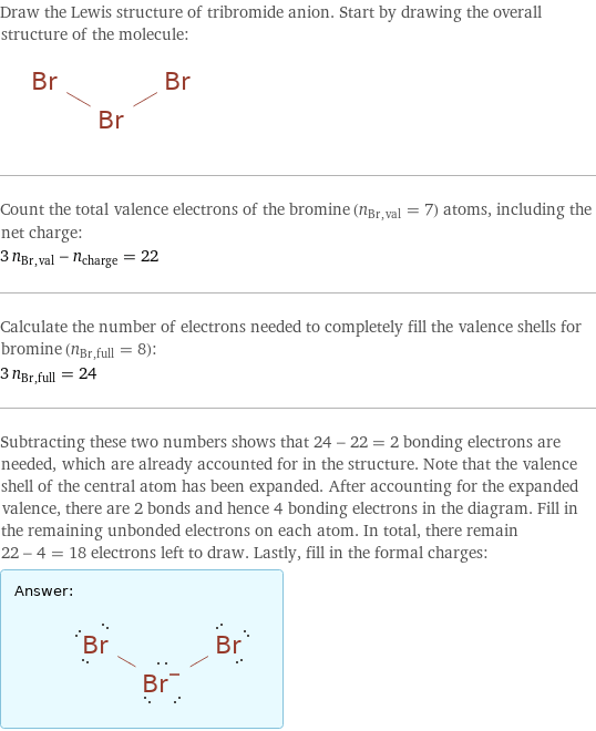 Draw the Lewis structure of tribromide anion. Start by drawing the overall structure of the molecule:  Count the total valence electrons of the bromine (n_Br, val = 7) atoms, including the net charge: 3 n_Br, val - n_charge = 22 Calculate the number of electrons needed to completely fill the valence shells for bromine (n_Br, full = 8): 3 n_Br, full = 24 Subtracting these two numbers shows that 24 - 22 = 2 bonding electrons are needed, which are already accounted for in the structure. Note that the valence shell of the central atom has been expanded. After accounting for the expanded valence, there are 2 bonds and hence 4 bonding electrons in the diagram. Fill in the remaining unbonded electrons on each atom. In total, there remain 22 - 4 = 18 electrons left to draw. Lastly, fill in the formal charges: Answer: |   | 