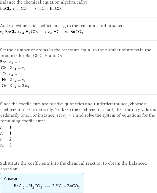 Balance the chemical equation algebraically: BaCl_2 + H_2CO_3 ⟶ HCl + BaCO_3 Add stoichiometric coefficients, c_i, to the reactants and products: c_1 BaCl_2 + c_2 H_2CO_3 ⟶ c_3 HCl + c_4 BaCO_3 Set the number of atoms in the reactants equal to the number of atoms in the products for Ba, Cl, C, H and O: Ba: | c_1 = c_4 Cl: | 2 c_1 = c_3 C: | c_2 = c_4 H: | 2 c_2 = c_3 O: | 3 c_2 = 3 c_4 Since the coefficients are relative quantities and underdetermined, choose a coefficient to set arbitrarily. To keep the coefficients small, the arbitrary value is ordinarily one. For instance, set c_1 = 1 and solve the system of equations for the remaining coefficients: c_1 = 1 c_2 = 1 c_3 = 2 c_4 = 1 Substitute the coefficients into the chemical reaction to obtain the balanced equation: Answer: |   | BaCl_2 + H_2CO_3 ⟶ 2 HCl + BaCO_3