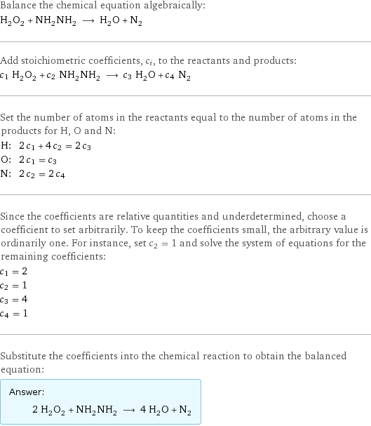 Balance the chemical equation algebraically: H_2O_2 + NH_2NH_2 ⟶ H_2O + N_2 Add stoichiometric coefficients, c_i, to the reactants and products: c_1 H_2O_2 + c_2 NH_2NH_2 ⟶ c_3 H_2O + c_4 N_2 Set the number of atoms in the reactants equal to the number of atoms in the products for H, O and N: H: | 2 c_1 + 4 c_2 = 2 c_3 O: | 2 c_1 = c_3 N: | 2 c_2 = 2 c_4 Since the coefficients are relative quantities and underdetermined, choose a coefficient to set arbitrarily. To keep the coefficients small, the arbitrary value is ordinarily one. For instance, set c_2 = 1 and solve the system of equations for the remaining coefficients: c_1 = 2 c_2 = 1 c_3 = 4 c_4 = 1 Substitute the coefficients into the chemical reaction to obtain the balanced equation: Answer: |   | 2 H_2O_2 + NH_2NH_2 ⟶ 4 H_2O + N_2