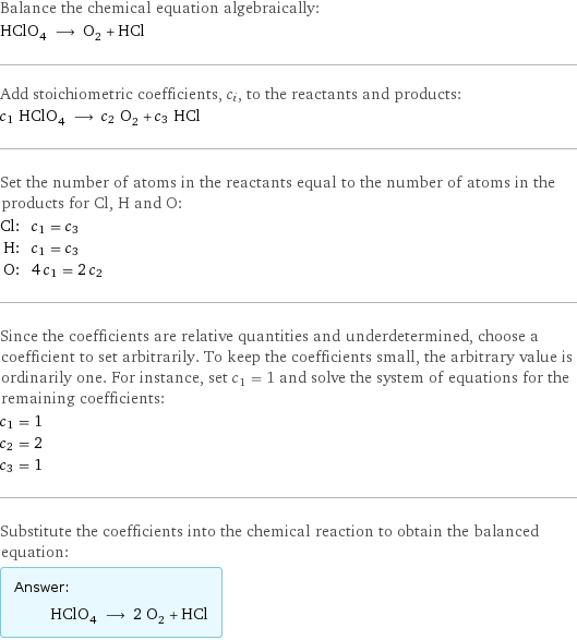 Balance the chemical equation algebraically: HClO_4 ⟶ O_2 + HCl Add stoichiometric coefficients, c_i, to the reactants and products: c_1 HClO_4 ⟶ c_2 O_2 + c_3 HCl Set the number of atoms in the reactants equal to the number of atoms in the products for Cl, H and O: Cl: | c_1 = c_3 H: | c_1 = c_3 O: | 4 c_1 = 2 c_2 Since the coefficients are relative quantities and underdetermined, choose a coefficient to set arbitrarily. To keep the coefficients small, the arbitrary value is ordinarily one. For instance, set c_1 = 1 and solve the system of equations for the remaining coefficients: c_1 = 1 c_2 = 2 c_3 = 1 Substitute the coefficients into the chemical reaction to obtain the balanced equation: Answer: |   | HClO_4 ⟶ 2 O_2 + HCl