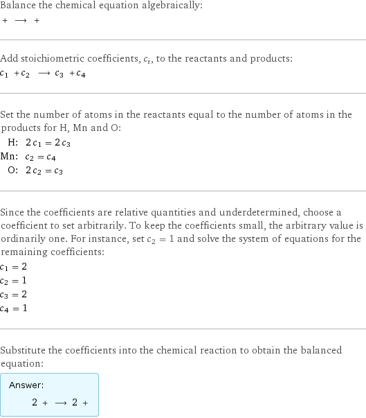 Balance the chemical equation algebraically:  + ⟶ +  Add stoichiometric coefficients, c_i, to the reactants and products: c_1 + c_2 ⟶ c_3 + c_4  Set the number of atoms in the reactants equal to the number of atoms in the products for H, Mn and O: H: | 2 c_1 = 2 c_3 Mn: | c_2 = c_4 O: | 2 c_2 = c_3 Since the coefficients are relative quantities and underdetermined, choose a coefficient to set arbitrarily. To keep the coefficients small, the arbitrary value is ordinarily one. For instance, set c_2 = 1 and solve the system of equations for the remaining coefficients: c_1 = 2 c_2 = 1 c_3 = 2 c_4 = 1 Substitute the coefficients into the chemical reaction to obtain the balanced equation: Answer: |   | 2 + ⟶ 2 + 