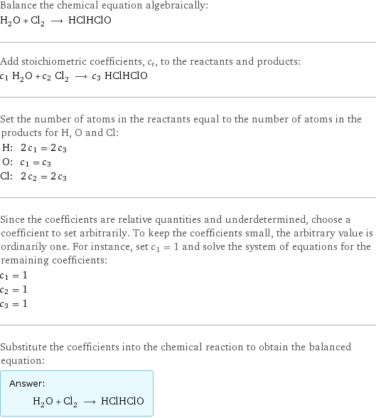 Balance the chemical equation algebraically: H_2O + Cl_2 ⟶ HClHClO Add stoichiometric coefficients, c_i, to the reactants and products: c_1 H_2O + c_2 Cl_2 ⟶ c_3 HClHClO Set the number of atoms in the reactants equal to the number of atoms in the products for H, O and Cl: H: | 2 c_1 = 2 c_3 O: | c_1 = c_3 Cl: | 2 c_2 = 2 c_3 Since the coefficients are relative quantities and underdetermined, choose a coefficient to set arbitrarily. To keep the coefficients small, the arbitrary value is ordinarily one. For instance, set c_1 = 1 and solve the system of equations for the remaining coefficients: c_1 = 1 c_2 = 1 c_3 = 1 Substitute the coefficients into the chemical reaction to obtain the balanced equation: Answer: |   | H_2O + Cl_2 ⟶ HClHClO