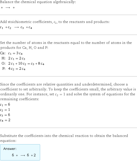 Balance the chemical equation algebraically:  + ⟶ +  Add stoichiometric coefficients, c_i, to the reactants and products: c_1 + c_2 ⟶ c_3 + c_4  Set the number of atoms in the reactants equal to the number of atoms in the products for Ca, H, O and P: Ca: | c_1 = 3 c_4 H: | 2 c_1 = 2 c_3 O: | 2 c_1 + 10 c_2 = c_3 + 8 c_4 P: | 4 c_2 = 2 c_4 Since the coefficients are relative quantities and underdetermined, choose a coefficient to set arbitrarily. To keep the coefficients small, the arbitrary value is ordinarily one. For instance, set c_2 = 1 and solve the system of equations for the remaining coefficients: c_1 = 6 c_2 = 1 c_3 = 6 c_4 = 2 Substitute the coefficients into the chemical reaction to obtain the balanced equation: Answer: |   | 6 + ⟶ 6 + 2 