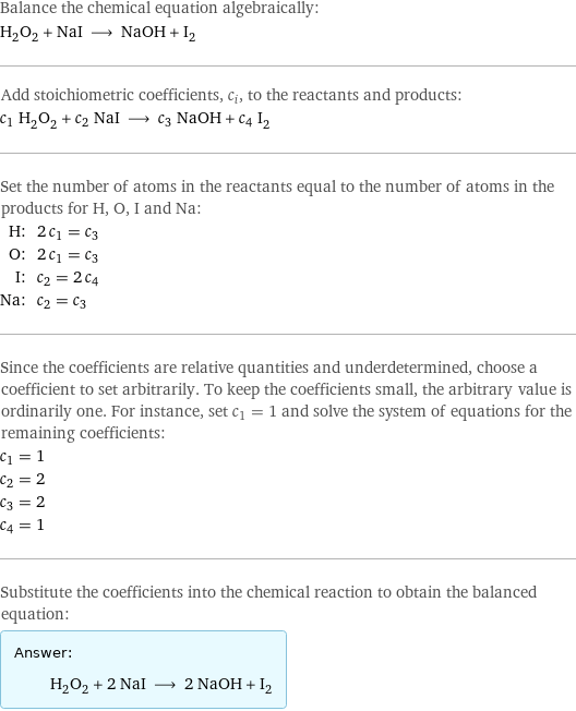 Balance the chemical equation algebraically: H_2O_2 + NaI ⟶ NaOH + I_2 Add stoichiometric coefficients, c_i, to the reactants and products: c_1 H_2O_2 + c_2 NaI ⟶ c_3 NaOH + c_4 I_2 Set the number of atoms in the reactants equal to the number of atoms in the products for H, O, I and Na: H: | 2 c_1 = c_3 O: | 2 c_1 = c_3 I: | c_2 = 2 c_4 Na: | c_2 = c_3 Since the coefficients are relative quantities and underdetermined, choose a coefficient to set arbitrarily. To keep the coefficients small, the arbitrary value is ordinarily one. For instance, set c_1 = 1 and solve the system of equations for the remaining coefficients: c_1 = 1 c_2 = 2 c_3 = 2 c_4 = 1 Substitute the coefficients into the chemical reaction to obtain the balanced equation: Answer: |   | H_2O_2 + 2 NaI ⟶ 2 NaOH + I_2