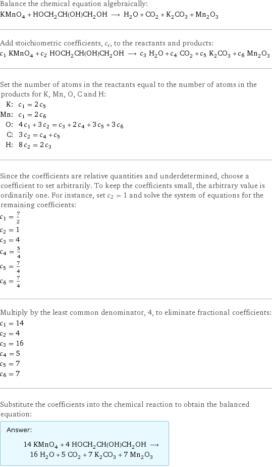 Balance the chemical equation algebraically: KMnO_4 + HOCH_2CH(OH)CH_2OH ⟶ H_2O + CO_2 + K_2CO_3 + Mn_2O_3 Add stoichiometric coefficients, c_i, to the reactants and products: c_1 KMnO_4 + c_2 HOCH_2CH(OH)CH_2OH ⟶ c_3 H_2O + c_4 CO_2 + c_5 K_2CO_3 + c_6 Mn_2O_3 Set the number of atoms in the reactants equal to the number of atoms in the products for K, Mn, O, C and H: K: | c_1 = 2 c_5 Mn: | c_1 = 2 c_6 O: | 4 c_1 + 3 c_2 = c_3 + 2 c_4 + 3 c_5 + 3 c_6 C: | 3 c_2 = c_4 + c_5 H: | 8 c_2 = 2 c_3 Since the coefficients are relative quantities and underdetermined, choose a coefficient to set arbitrarily. To keep the coefficients small, the arbitrary value is ordinarily one. For instance, set c_2 = 1 and solve the system of equations for the remaining coefficients: c_1 = 7/2 c_2 = 1 c_3 = 4 c_4 = 5/4 c_5 = 7/4 c_6 = 7/4 Multiply by the least common denominator, 4, to eliminate fractional coefficients: c_1 = 14 c_2 = 4 c_3 = 16 c_4 = 5 c_5 = 7 c_6 = 7 Substitute the coefficients into the chemical reaction to obtain the balanced equation: Answer: |   | 14 KMnO_4 + 4 HOCH_2CH(OH)CH_2OH ⟶ 16 H_2O + 5 CO_2 + 7 K_2CO_3 + 7 Mn_2O_3