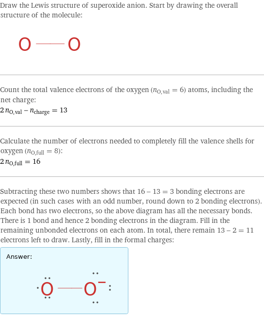 Draw the Lewis structure of superoxide anion. Start by drawing the overall structure of the molecule:  Count the total valence electrons of the oxygen (n_O, val = 6) atoms, including the net charge: 2 n_O, val - n_charge = 13 Calculate the number of electrons needed to completely fill the valence shells for oxygen (n_O, full = 8): 2 n_O, full = 16 Subtracting these two numbers shows that 16 - 13 = 3 bonding electrons are expected (in such cases with an odd number, round down to 2 bonding electrons). Each bond has two electrons, so the above diagram has all the necessary bonds. There is 1 bond and hence 2 bonding electrons in the diagram. Fill in the remaining unbonded electrons on each atom. In total, there remain 13 - 2 = 11 electrons left to draw. Lastly, fill in the formal charges: Answer: |   | 