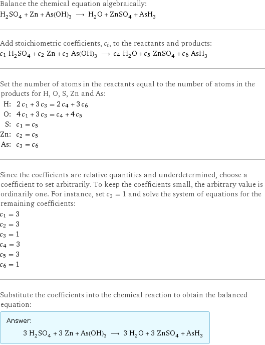 Balance the chemical equation algebraically: H_2SO_4 + Zn + As(OH)_3 ⟶ H_2O + ZnSO_4 + AsH_3 Add stoichiometric coefficients, c_i, to the reactants and products: c_1 H_2SO_4 + c_2 Zn + c_3 As(OH)_3 ⟶ c_4 H_2O + c_5 ZnSO_4 + c_6 AsH_3 Set the number of atoms in the reactants equal to the number of atoms in the products for H, O, S, Zn and As: H: | 2 c_1 + 3 c_3 = 2 c_4 + 3 c_6 O: | 4 c_1 + 3 c_3 = c_4 + 4 c_5 S: | c_1 = c_5 Zn: | c_2 = c_5 As: | c_3 = c_6 Since the coefficients are relative quantities and underdetermined, choose a coefficient to set arbitrarily. To keep the coefficients small, the arbitrary value is ordinarily one. For instance, set c_3 = 1 and solve the system of equations for the remaining coefficients: c_1 = 3 c_2 = 3 c_3 = 1 c_4 = 3 c_5 = 3 c_6 = 1 Substitute the coefficients into the chemical reaction to obtain the balanced equation: Answer: |   | 3 H_2SO_4 + 3 Zn + As(OH)_3 ⟶ 3 H_2O + 3 ZnSO_4 + AsH_3