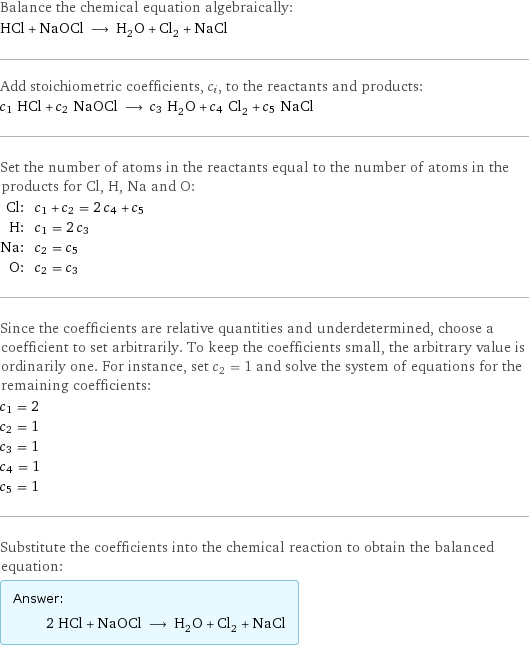 Balance the chemical equation algebraically: HCl + NaOCl ⟶ H_2O + Cl_2 + NaCl Add stoichiometric coefficients, c_i, to the reactants and products: c_1 HCl + c_2 NaOCl ⟶ c_3 H_2O + c_4 Cl_2 + c_5 NaCl Set the number of atoms in the reactants equal to the number of atoms in the products for Cl, H, Na and O: Cl: | c_1 + c_2 = 2 c_4 + c_5 H: | c_1 = 2 c_3 Na: | c_2 = c_5 O: | c_2 = c_3 Since the coefficients are relative quantities and underdetermined, choose a coefficient to set arbitrarily. To keep the coefficients small, the arbitrary value is ordinarily one. For instance, set c_2 = 1 and solve the system of equations for the remaining coefficients: c_1 = 2 c_2 = 1 c_3 = 1 c_4 = 1 c_5 = 1 Substitute the coefficients into the chemical reaction to obtain the balanced equation: Answer: |   | 2 HCl + NaOCl ⟶ H_2O + Cl_2 + NaCl