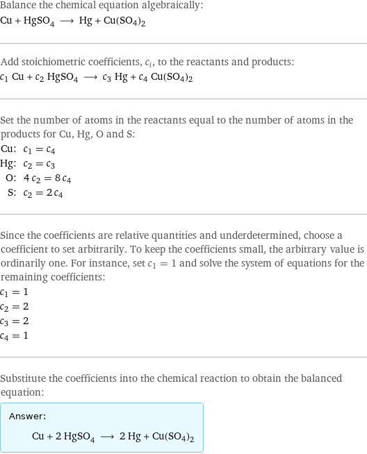 Balance the chemical equation algebraically: Cu + HgSO_4 ⟶ Hg + Cu(SO4)2 Add stoichiometric coefficients, c_i, to the reactants and products: c_1 Cu + c_2 HgSO_4 ⟶ c_3 Hg + c_4 Cu(SO4)2 Set the number of atoms in the reactants equal to the number of atoms in the products for Cu, Hg, O and S: Cu: | c_1 = c_4 Hg: | c_2 = c_3 O: | 4 c_2 = 8 c_4 S: | c_2 = 2 c_4 Since the coefficients are relative quantities and underdetermined, choose a coefficient to set arbitrarily. To keep the coefficients small, the arbitrary value is ordinarily one. For instance, set c_1 = 1 and solve the system of equations for the remaining coefficients: c_1 = 1 c_2 = 2 c_3 = 2 c_4 = 1 Substitute the coefficients into the chemical reaction to obtain the balanced equation: Answer: |   | Cu + 2 HgSO_4 ⟶ 2 Hg + Cu(SO4)2