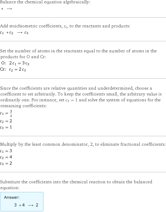 Balance the chemical equation algebraically:  + ⟶  Add stoichiometric coefficients, c_i, to the reactants and products: c_1 + c_2 ⟶ c_3  Set the number of atoms in the reactants equal to the number of atoms in the products for O and Cr: O: | 2 c_1 = 3 c_3 Cr: | c_2 = 2 c_3 Since the coefficients are relative quantities and underdetermined, choose a coefficient to set arbitrarily. To keep the coefficients small, the arbitrary value is ordinarily one. For instance, set c_3 = 1 and solve the system of equations for the remaining coefficients: c_1 = 3/2 c_2 = 2 c_3 = 1 Multiply by the least common denominator, 2, to eliminate fractional coefficients: c_1 = 3 c_2 = 4 c_3 = 2 Substitute the coefficients into the chemical reaction to obtain the balanced equation: Answer: |   | 3 + 4 ⟶ 2 