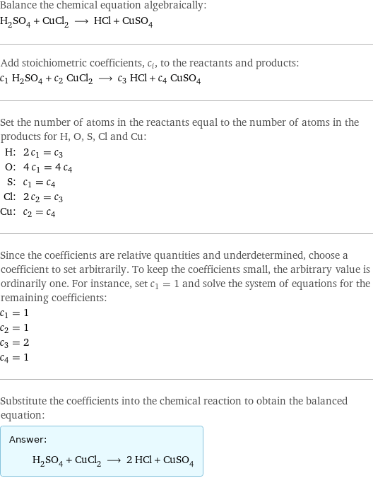 Balance the chemical equation algebraically: H_2SO_4 + CuCl_2 ⟶ HCl + CuSO_4 Add stoichiometric coefficients, c_i, to the reactants and products: c_1 H_2SO_4 + c_2 CuCl_2 ⟶ c_3 HCl + c_4 CuSO_4 Set the number of atoms in the reactants equal to the number of atoms in the products for H, O, S, Cl and Cu: H: | 2 c_1 = c_3 O: | 4 c_1 = 4 c_4 S: | c_1 = c_4 Cl: | 2 c_2 = c_3 Cu: | c_2 = c_4 Since the coefficients are relative quantities and underdetermined, choose a coefficient to set arbitrarily. To keep the coefficients small, the arbitrary value is ordinarily one. For instance, set c_1 = 1 and solve the system of equations for the remaining coefficients: c_1 = 1 c_2 = 1 c_3 = 2 c_4 = 1 Substitute the coefficients into the chemical reaction to obtain the balanced equation: Answer: |   | H_2SO_4 + CuCl_2 ⟶ 2 HCl + CuSO_4