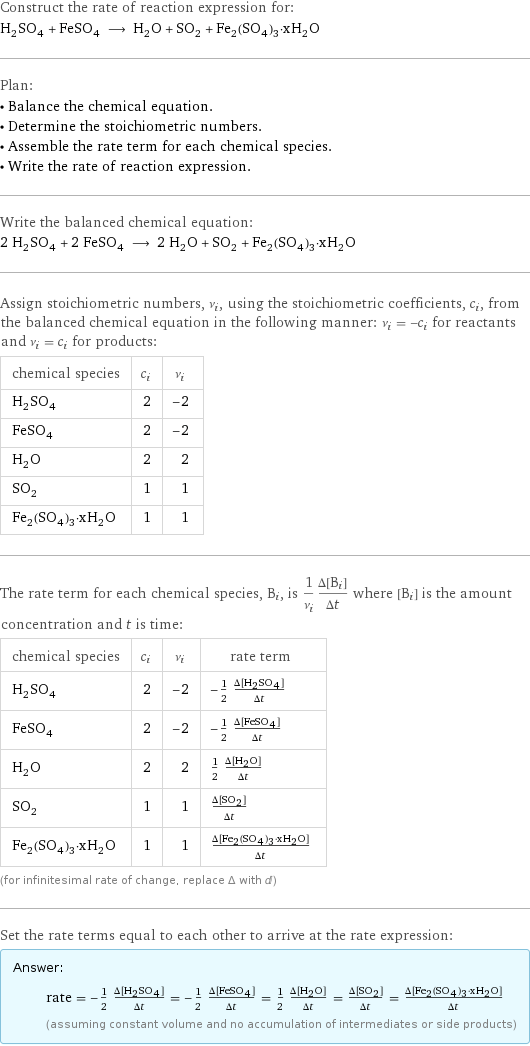 Construct the rate of reaction expression for: H_2SO_4 + FeSO_4 ⟶ H_2O + SO_2 + Fe_2(SO_4)_3·xH_2O Plan: • Balance the chemical equation. • Determine the stoichiometric numbers. • Assemble the rate term for each chemical species. • Write the rate of reaction expression. Write the balanced chemical equation: 2 H_2SO_4 + 2 FeSO_4 ⟶ 2 H_2O + SO_2 + Fe_2(SO_4)_3·xH_2O Assign stoichiometric numbers, ν_i, using the stoichiometric coefficients, c_i, from the balanced chemical equation in the following manner: ν_i = -c_i for reactants and ν_i = c_i for products: chemical species | c_i | ν_i H_2SO_4 | 2 | -2 FeSO_4 | 2 | -2 H_2O | 2 | 2 SO_2 | 1 | 1 Fe_2(SO_4)_3·xH_2O | 1 | 1 The rate term for each chemical species, B_i, is 1/ν_i(Δ[B_i])/(Δt) where [B_i] is the amount concentration and t is time: chemical species | c_i | ν_i | rate term H_2SO_4 | 2 | -2 | -1/2 (Δ[H2SO4])/(Δt) FeSO_4 | 2 | -2 | -1/2 (Δ[FeSO4])/(Δt) H_2O | 2 | 2 | 1/2 (Δ[H2O])/(Δt) SO_2 | 1 | 1 | (Δ[SO2])/(Δt) Fe_2(SO_4)_3·xH_2O | 1 | 1 | (Δ[Fe2(SO4)3·xH2O])/(Δt) (for infinitesimal rate of change, replace Δ with d) Set the rate terms equal to each other to arrive at the rate expression: Answer: |   | rate = -1/2 (Δ[H2SO4])/(Δt) = -1/2 (Δ[FeSO4])/(Δt) = 1/2 (Δ[H2O])/(Δt) = (Δ[SO2])/(Δt) = (Δ[Fe2(SO4)3·xH2O])/(Δt) (assuming constant volume and no accumulation of intermediates or side products)