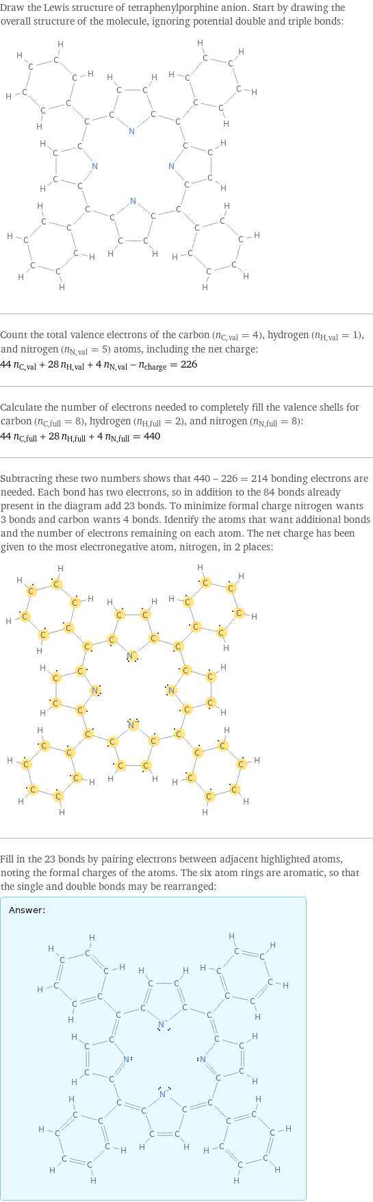 Draw the Lewis structure of tetraphenylporphine anion. Start by drawing the overall structure of the molecule, ignoring potential double and triple bonds:  Count the total valence electrons of the carbon (n_C, val = 4), hydrogen (n_H, val = 1), and nitrogen (n_N, val = 5) atoms, including the net charge: 44 n_C, val + 28 n_H, val + 4 n_N, val - n_charge = 226 Calculate the number of electrons needed to completely fill the valence shells for carbon (n_C, full = 8), hydrogen (n_H, full = 2), and nitrogen (n_N, full = 8): 44 n_C, full + 28 n_H, full + 4 n_N, full = 440 Subtracting these two numbers shows that 440 - 226 = 214 bonding electrons are needed. Each bond has two electrons, so in addition to the 84 bonds already present in the diagram add 23 bonds. To minimize formal charge nitrogen wants 3 bonds and carbon wants 4 bonds. Identify the atoms that want additional bonds and the number of electrons remaining on each atom. The net charge has been given to the most electronegative atom, nitrogen, in 2 places:  Fill in the 23 bonds by pairing electrons between adjacent highlighted atoms, noting the formal charges of the atoms. The six atom rings are aromatic, so that the single and double bonds may be rearranged: Answer: |   | 
