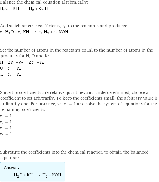 Balance the chemical equation algebraically: H_2O + KH ⟶ H_2 + KOH Add stoichiometric coefficients, c_i, to the reactants and products: c_1 H_2O + c_2 KH ⟶ c_3 H_2 + c_4 KOH Set the number of atoms in the reactants equal to the number of atoms in the products for H, O and K: H: | 2 c_1 + c_2 = 2 c_3 + c_4 O: | c_1 = c_4 K: | c_2 = c_4 Since the coefficients are relative quantities and underdetermined, choose a coefficient to set arbitrarily. To keep the coefficients small, the arbitrary value is ordinarily one. For instance, set c_1 = 1 and solve the system of equations for the remaining coefficients: c_1 = 1 c_2 = 1 c_3 = 1 c_4 = 1 Substitute the coefficients into the chemical reaction to obtain the balanced equation: Answer: |   | H_2O + KH ⟶ H_2 + KOH