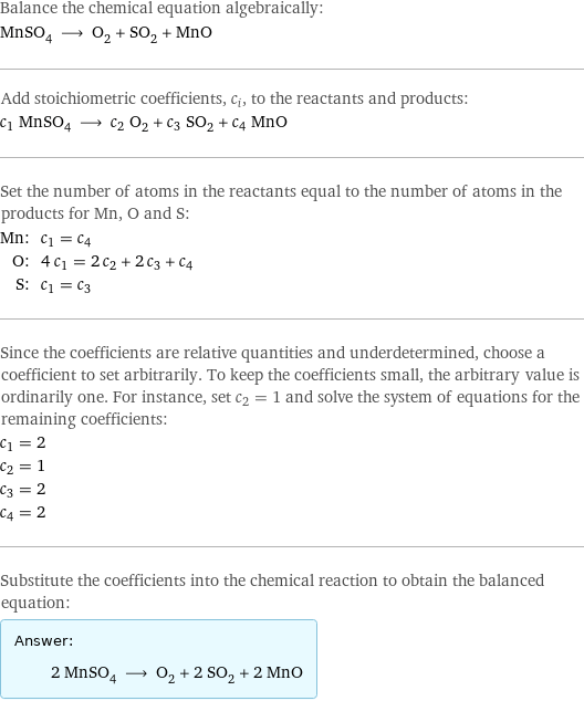 Balance the chemical equation algebraically: MnSO_4 ⟶ O_2 + SO_2 + MnO Add stoichiometric coefficients, c_i, to the reactants and products: c_1 MnSO_4 ⟶ c_2 O_2 + c_3 SO_2 + c_4 MnO Set the number of atoms in the reactants equal to the number of atoms in the products for Mn, O and S: Mn: | c_1 = c_4 O: | 4 c_1 = 2 c_2 + 2 c_3 + c_4 S: | c_1 = c_3 Since the coefficients are relative quantities and underdetermined, choose a coefficient to set arbitrarily. To keep the coefficients small, the arbitrary value is ordinarily one. For instance, set c_2 = 1 and solve the system of equations for the remaining coefficients: c_1 = 2 c_2 = 1 c_3 = 2 c_4 = 2 Substitute the coefficients into the chemical reaction to obtain the balanced equation: Answer: |   | 2 MnSO_4 ⟶ O_2 + 2 SO_2 + 2 MnO