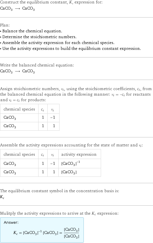 Construct the equilibrium constant, K, expression for: CaCO_3 ⟶ CaCO_3 Plan: • Balance the chemical equation. • Determine the stoichiometric numbers. • Assemble the activity expression for each chemical species. • Use the activity expressions to build the equilibrium constant expression. Write the balanced chemical equation: CaCO_3 ⟶ CaCO_3 Assign stoichiometric numbers, ν_i, using the stoichiometric coefficients, c_i, from the balanced chemical equation in the following manner: ν_i = -c_i for reactants and ν_i = c_i for products: chemical species | c_i | ν_i CaCO_3 | 1 | -1 CaCO_3 | 1 | 1 Assemble the activity expressions accounting for the state of matter and ν_i: chemical species | c_i | ν_i | activity expression CaCO_3 | 1 | -1 | ([CaCO3])^(-1) CaCO_3 | 1 | 1 | [CaCO3] The equilibrium constant symbol in the concentration basis is: K_c Mulitply the activity expressions to arrive at the K_c expression: Answer: |   | K_c = ([CaCO3])^(-1) [CaCO3] = ([CaCO3])/([CaCO3])