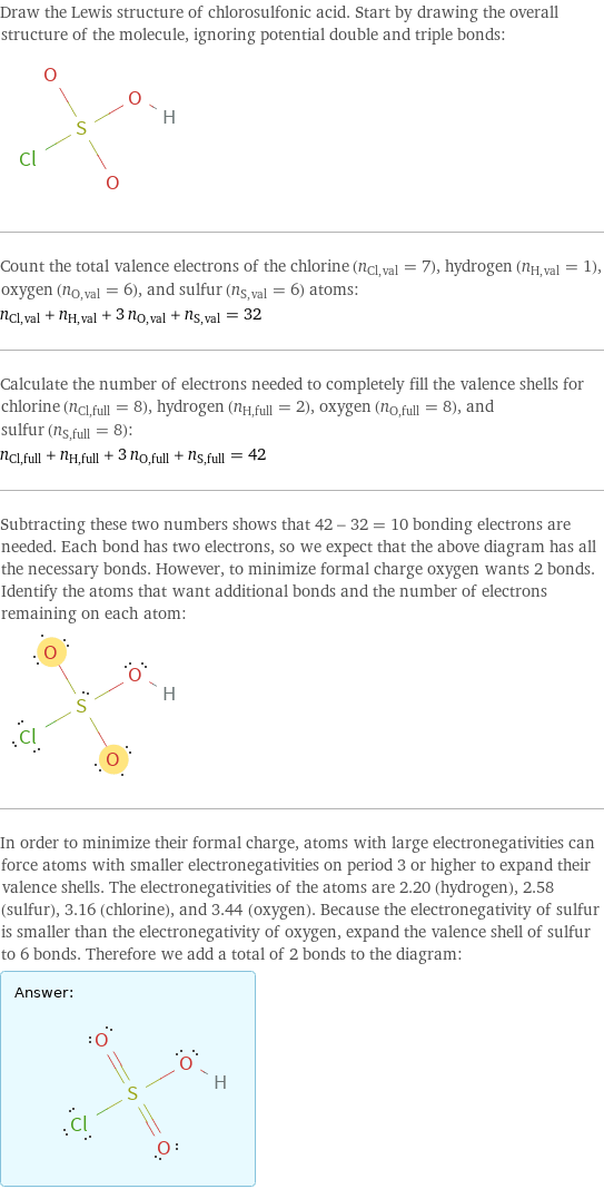 Draw the Lewis structure of chlorosulfonic acid. Start by drawing the overall structure of the molecule, ignoring potential double and triple bonds:  Count the total valence electrons of the chlorine (n_Cl, val = 7), hydrogen (n_H, val = 1), oxygen (n_O, val = 6), and sulfur (n_S, val = 6) atoms: n_Cl, val + n_H, val + 3 n_O, val + n_S, val = 32 Calculate the number of electrons needed to completely fill the valence shells for chlorine (n_Cl, full = 8), hydrogen (n_H, full = 2), oxygen (n_O, full = 8), and sulfur (n_S, full = 8): n_Cl, full + n_H, full + 3 n_O, full + n_S, full = 42 Subtracting these two numbers shows that 42 - 32 = 10 bonding electrons are needed. Each bond has two electrons, so we expect that the above diagram has all the necessary bonds. However, to minimize formal charge oxygen wants 2 bonds. Identify the atoms that want additional bonds and the number of electrons remaining on each atom:  In order to minimize their formal charge, atoms with large electronegativities can force atoms with smaller electronegativities on period 3 or higher to expand their valence shells. The electronegativities of the atoms are 2.20 (hydrogen), 2.58 (sulfur), 3.16 (chlorine), and 3.44 (oxygen). Because the electronegativity of sulfur is smaller than the electronegativity of oxygen, expand the valence shell of sulfur to 6 bonds. Therefore we add a total of 2 bonds to the diagram: Answer: |   | 