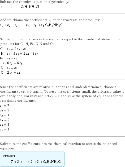 Balance the chemical equation algebraically:  + + ⟶ + + C6H5NH3Cl Add stoichiometric coefficients, c_i, to the reactants and products: c_1 + c_2 + c_3 ⟶ c_4 + c_5 + c_6 C6H5NH3Cl Set the number of atoms in the reactants equal to the number of atoms in the products for Cl, H, Fe, C, N and O: Cl: | c_1 = 2 c_5 + c_6 H: | c_1 + 5 c_3 = 2 c_4 + 8 c_6 Fe: | c_2 = c_5 C: | 6 c_3 = 6 c_6 N: | c_3 = c_6 O: | 2 c_3 = c_4 Since the coefficients are relative quantities and underdetermined, choose a coefficient to set arbitrarily. To keep the coefficients small, the arbitrary value is ordinarily one. For instance, set c_3 = 1 and solve the system of equations for the remaining coefficients: c_1 = 7 c_2 = 3 c_3 = 1 c_4 = 2 c_5 = 3 c_6 = 1 Substitute the coefficients into the chemical reaction to obtain the balanced equation: Answer: |   | 7 + 3 + ⟶ 2 + 3 + C6H5NH3Cl