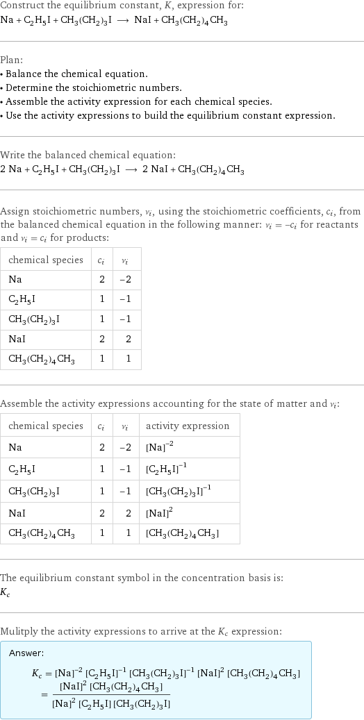 Construct the equilibrium constant, K, expression for: Na + C_2H_5I + CH_3(CH_2)_3I ⟶ NaI + CH_3(CH_2)_4CH_3 Plan: • Balance the chemical equation. • Determine the stoichiometric numbers. • Assemble the activity expression for each chemical species. • Use the activity expressions to build the equilibrium constant expression. Write the balanced chemical equation: 2 Na + C_2H_5I + CH_3(CH_2)_3I ⟶ 2 NaI + CH_3(CH_2)_4CH_3 Assign stoichiometric numbers, ν_i, using the stoichiometric coefficients, c_i, from the balanced chemical equation in the following manner: ν_i = -c_i for reactants and ν_i = c_i for products: chemical species | c_i | ν_i Na | 2 | -2 C_2H_5I | 1 | -1 CH_3(CH_2)_3I | 1 | -1 NaI | 2 | 2 CH_3(CH_2)_4CH_3 | 1 | 1 Assemble the activity expressions accounting for the state of matter and ν_i: chemical species | c_i | ν_i | activity expression Na | 2 | -2 | ([Na])^(-2) C_2H_5I | 1 | -1 | ([C2H5I])^(-1) CH_3(CH_2)_3I | 1 | -1 | ([CH3(CH2)3I])^(-1) NaI | 2 | 2 | ([NaI])^2 CH_3(CH_2)_4CH_3 | 1 | 1 | [CH3(CH2)4CH3] The equilibrium constant symbol in the concentration basis is: K_c Mulitply the activity expressions to arrive at the K_c expression: Answer: |   | K_c = ([Na])^(-2) ([C2H5I])^(-1) ([CH3(CH2)3I])^(-1) ([NaI])^2 [CH3(CH2)4CH3] = (([NaI])^2 [CH3(CH2)4CH3])/(([Na])^2 [C2H5I] [CH3(CH2)3I])