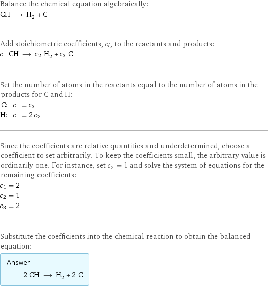 Balance the chemical equation algebraically: CH ⟶ H_2 + C Add stoichiometric coefficients, c_i, to the reactants and products: c_1 CH ⟶ c_2 H_2 + c_3 C Set the number of atoms in the reactants equal to the number of atoms in the products for C and H: C: | c_1 = c_3 H: | c_1 = 2 c_2 Since the coefficients are relative quantities and underdetermined, choose a coefficient to set arbitrarily. To keep the coefficients small, the arbitrary value is ordinarily one. For instance, set c_2 = 1 and solve the system of equations for the remaining coefficients: c_1 = 2 c_2 = 1 c_3 = 2 Substitute the coefficients into the chemical reaction to obtain the balanced equation: Answer: |   | 2 CH ⟶ H_2 + 2 C