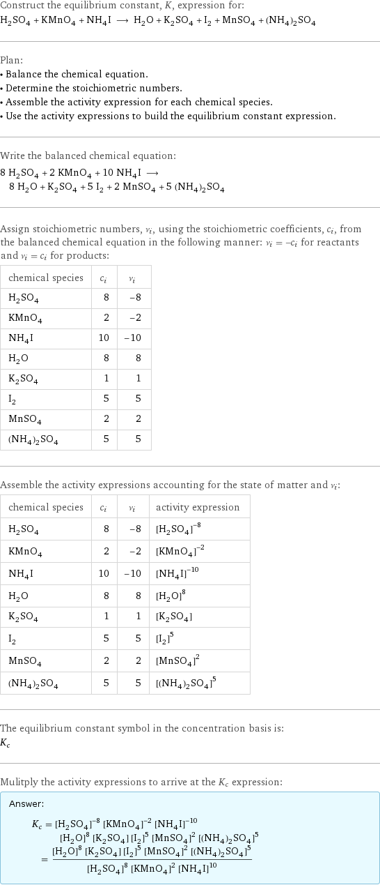Construct the equilibrium constant, K, expression for: H_2SO_4 + KMnO_4 + NH_4I ⟶ H_2O + K_2SO_4 + I_2 + MnSO_4 + (NH_4)_2SO_4 Plan: • Balance the chemical equation. • Determine the stoichiometric numbers. • Assemble the activity expression for each chemical species. • Use the activity expressions to build the equilibrium constant expression. Write the balanced chemical equation: 8 H_2SO_4 + 2 KMnO_4 + 10 NH_4I ⟶ 8 H_2O + K_2SO_4 + 5 I_2 + 2 MnSO_4 + 5 (NH_4)_2SO_4 Assign stoichiometric numbers, ν_i, using the stoichiometric coefficients, c_i, from the balanced chemical equation in the following manner: ν_i = -c_i for reactants and ν_i = c_i for products: chemical species | c_i | ν_i H_2SO_4 | 8 | -8 KMnO_4 | 2 | -2 NH_4I | 10 | -10 H_2O | 8 | 8 K_2SO_4 | 1 | 1 I_2 | 5 | 5 MnSO_4 | 2 | 2 (NH_4)_2SO_4 | 5 | 5 Assemble the activity expressions accounting for the state of matter and ν_i: chemical species | c_i | ν_i | activity expression H_2SO_4 | 8 | -8 | ([H2SO4])^(-8) KMnO_4 | 2 | -2 | ([KMnO4])^(-2) NH_4I | 10 | -10 | ([NH4I])^(-10) H_2O | 8 | 8 | ([H2O])^8 K_2SO_4 | 1 | 1 | [K2SO4] I_2 | 5 | 5 | ([I2])^5 MnSO_4 | 2 | 2 | ([MnSO4])^2 (NH_4)_2SO_4 | 5 | 5 | ([(NH4)2SO4])^5 The equilibrium constant symbol in the concentration basis is: K_c Mulitply the activity expressions to arrive at the K_c expression: Answer: |   | K_c = ([H2SO4])^(-8) ([KMnO4])^(-2) ([NH4I])^(-10) ([H2O])^8 [K2SO4] ([I2])^5 ([MnSO4])^2 ([(NH4)2SO4])^5 = (([H2O])^8 [K2SO4] ([I2])^5 ([MnSO4])^2 ([(NH4)2SO4])^5)/(([H2SO4])^8 ([KMnO4])^2 ([NH4I])^10)