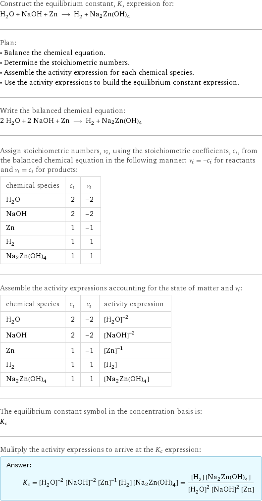 Construct the equilibrium constant, K, expression for: H_2O + NaOH + Zn ⟶ H_2 + Na2Zn(OH)4 Plan: • Balance the chemical equation. • Determine the stoichiometric numbers. • Assemble the activity expression for each chemical species. • Use the activity expressions to build the equilibrium constant expression. Write the balanced chemical equation: 2 H_2O + 2 NaOH + Zn ⟶ H_2 + Na2Zn(OH)4 Assign stoichiometric numbers, ν_i, using the stoichiometric coefficients, c_i, from the balanced chemical equation in the following manner: ν_i = -c_i for reactants and ν_i = c_i for products: chemical species | c_i | ν_i H_2O | 2 | -2 NaOH | 2 | -2 Zn | 1 | -1 H_2 | 1 | 1 Na2Zn(OH)4 | 1 | 1 Assemble the activity expressions accounting for the state of matter and ν_i: chemical species | c_i | ν_i | activity expression H_2O | 2 | -2 | ([H2O])^(-2) NaOH | 2 | -2 | ([NaOH])^(-2) Zn | 1 | -1 | ([Zn])^(-1) H_2 | 1 | 1 | [H2] Na2Zn(OH)4 | 1 | 1 | [Na2Zn(OH)4] The equilibrium constant symbol in the concentration basis is: K_c Mulitply the activity expressions to arrive at the K_c expression: Answer: |   | K_c = ([H2O])^(-2) ([NaOH])^(-2) ([Zn])^(-1) [H2] [Na2Zn(OH)4] = ([H2] [Na2Zn(OH)4])/(([H2O])^2 ([NaOH])^2 [Zn])