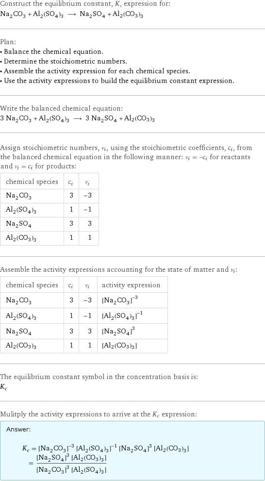 Construct the equilibrium constant, K, expression for: Na_2CO_3 + Al_2(SO_4)_3 ⟶ Na_2SO_4 + Al2(CO3)3 Plan: • Balance the chemical equation. • Determine the stoichiometric numbers. • Assemble the activity expression for each chemical species. • Use the activity expressions to build the equilibrium constant expression. Write the balanced chemical equation: 3 Na_2CO_3 + Al_2(SO_4)_3 ⟶ 3 Na_2SO_4 + Al2(CO3)3 Assign stoichiometric numbers, ν_i, using the stoichiometric coefficients, c_i, from the balanced chemical equation in the following manner: ν_i = -c_i for reactants and ν_i = c_i for products: chemical species | c_i | ν_i Na_2CO_3 | 3 | -3 Al_2(SO_4)_3 | 1 | -1 Na_2SO_4 | 3 | 3 Al2(CO3)3 | 1 | 1 Assemble the activity expressions accounting for the state of matter and ν_i: chemical species | c_i | ν_i | activity expression Na_2CO_3 | 3 | -3 | ([Na2CO3])^(-3) Al_2(SO_4)_3 | 1 | -1 | ([Al2(SO4)3])^(-1) Na_2SO_4 | 3 | 3 | ([Na2SO4])^3 Al2(CO3)3 | 1 | 1 | [Al2(CO3)3] The equilibrium constant symbol in the concentration basis is: K_c Mulitply the activity expressions to arrive at the K_c expression: Answer: |   | K_c = ([Na2CO3])^(-3) ([Al2(SO4)3])^(-1) ([Na2SO4])^3 [Al2(CO3)3] = (([Na2SO4])^3 [Al2(CO3)3])/(([Na2CO3])^3 [Al2(SO4)3])