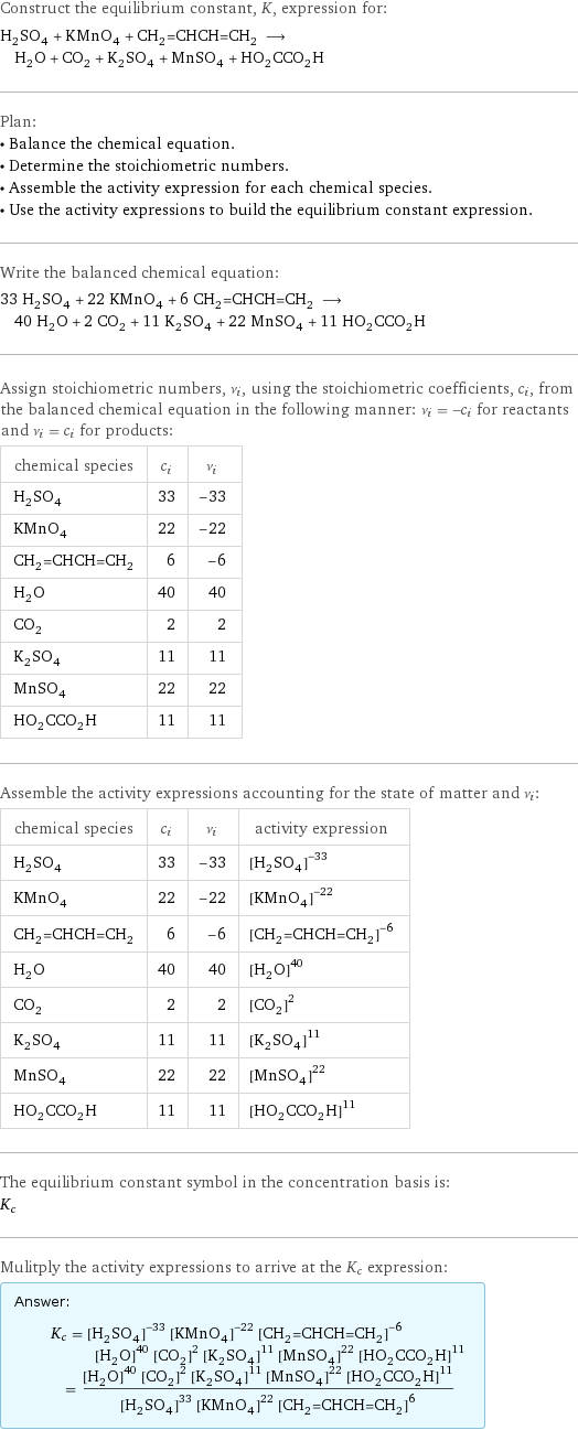 Construct the equilibrium constant, K, expression for: H_2SO_4 + KMnO_4 + CH_2=CHCH=CH_2 ⟶ H_2O + CO_2 + K_2SO_4 + MnSO_4 + HO_2CCO_2H Plan: • Balance the chemical equation. • Determine the stoichiometric numbers. • Assemble the activity expression for each chemical species. • Use the activity expressions to build the equilibrium constant expression. Write the balanced chemical equation: 33 H_2SO_4 + 22 KMnO_4 + 6 CH_2=CHCH=CH_2 ⟶ 40 H_2O + 2 CO_2 + 11 K_2SO_4 + 22 MnSO_4 + 11 HO_2CCO_2H Assign stoichiometric numbers, ν_i, using the stoichiometric coefficients, c_i, from the balanced chemical equation in the following manner: ν_i = -c_i for reactants and ν_i = c_i for products: chemical species | c_i | ν_i H_2SO_4 | 33 | -33 KMnO_4 | 22 | -22 CH_2=CHCH=CH_2 | 6 | -6 H_2O | 40 | 40 CO_2 | 2 | 2 K_2SO_4 | 11 | 11 MnSO_4 | 22 | 22 HO_2CCO_2H | 11 | 11 Assemble the activity expressions accounting for the state of matter and ν_i: chemical species | c_i | ν_i | activity expression H_2SO_4 | 33 | -33 | ([H2SO4])^(-33) KMnO_4 | 22 | -22 | ([KMnO4])^(-22) CH_2=CHCH=CH_2 | 6 | -6 | ([CH2=CHCH=CH2])^(-6) H_2O | 40 | 40 | ([H2O])^40 CO_2 | 2 | 2 | ([CO2])^2 K_2SO_4 | 11 | 11 | ([K2SO4])^11 MnSO_4 | 22 | 22 | ([MnSO4])^22 HO_2CCO_2H | 11 | 11 | ([HO2CCO2H])^11 The equilibrium constant symbol in the concentration basis is: K_c Mulitply the activity expressions to arrive at the K_c expression: Answer: |   | K_c = ([H2SO4])^(-33) ([KMnO4])^(-22) ([CH2=CHCH=CH2])^(-6) ([H2O])^40 ([CO2])^2 ([K2SO4])^11 ([MnSO4])^22 ([HO2CCO2H])^11 = (([H2O])^40 ([CO2])^2 ([K2SO4])^11 ([MnSO4])^22 ([HO2CCO2H])^11)/(([H2SO4])^33 ([KMnO4])^22 ([CH2=CHCH=CH2])^6)