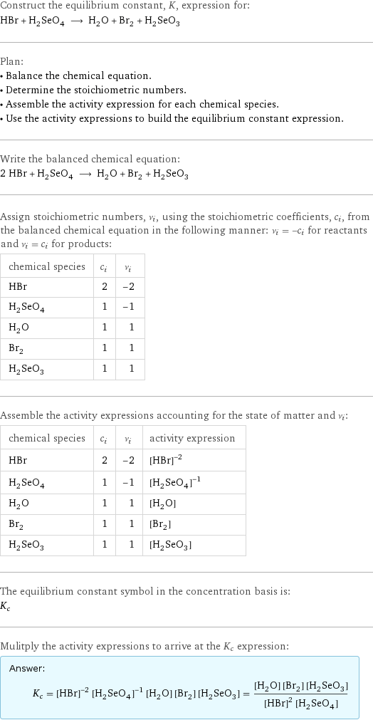 Construct the equilibrium constant, K, expression for: HBr + H_2SeO_4 ⟶ H_2O + Br_2 + H_2SeO_3 Plan: • Balance the chemical equation. • Determine the stoichiometric numbers. • Assemble the activity expression for each chemical species. • Use the activity expressions to build the equilibrium constant expression. Write the balanced chemical equation: 2 HBr + H_2SeO_4 ⟶ H_2O + Br_2 + H_2SeO_3 Assign stoichiometric numbers, ν_i, using the stoichiometric coefficients, c_i, from the balanced chemical equation in the following manner: ν_i = -c_i for reactants and ν_i = c_i for products: chemical species | c_i | ν_i HBr | 2 | -2 H_2SeO_4 | 1 | -1 H_2O | 1 | 1 Br_2 | 1 | 1 H_2SeO_3 | 1 | 1 Assemble the activity expressions accounting for the state of matter and ν_i: chemical species | c_i | ν_i | activity expression HBr | 2 | -2 | ([HBr])^(-2) H_2SeO_4 | 1 | -1 | ([H2SeO4])^(-1) H_2O | 1 | 1 | [H2O] Br_2 | 1 | 1 | [Br2] H_2SeO_3 | 1 | 1 | [H2SeO3] The equilibrium constant symbol in the concentration basis is: K_c Mulitply the activity expressions to arrive at the K_c expression: Answer: |   | K_c = ([HBr])^(-2) ([H2SeO4])^(-1) [H2O] [Br2] [H2SeO3] = ([H2O] [Br2] [H2SeO3])/(([HBr])^2 [H2SeO4])