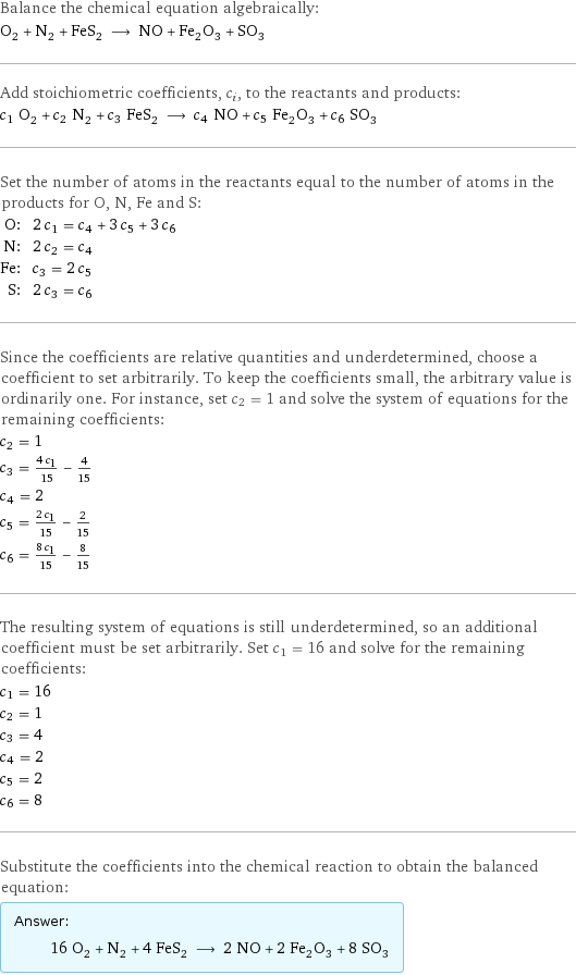 Balance the chemical equation algebraically: O_2 + N_2 + FeS_2 ⟶ NO + Fe_2O_3 + SO_3 Add stoichiometric coefficients, c_i, to the reactants and products: c_1 O_2 + c_2 N_2 + c_3 FeS_2 ⟶ c_4 NO + c_5 Fe_2O_3 + c_6 SO_3 Set the number of atoms in the reactants equal to the number of atoms in the products for O, N, Fe and S: O: | 2 c_1 = c_4 + 3 c_5 + 3 c_6 N: | 2 c_2 = c_4 Fe: | c_3 = 2 c_5 S: | 2 c_3 = c_6 Since the coefficients are relative quantities and underdetermined, choose a coefficient to set arbitrarily. To keep the coefficients small, the arbitrary value is ordinarily one. For instance, set c_2 = 1 and solve the system of equations for the remaining coefficients: c_2 = 1 c_3 = (4 c_1)/15 - 4/15 c_4 = 2 c_5 = (2 c_1)/15 - 2/15 c_6 = (8 c_1)/15 - 8/15 The resulting system of equations is still underdetermined, so an additional coefficient must be set arbitrarily. Set c_1 = 16 and solve for the remaining coefficients: c_1 = 16 c_2 = 1 c_3 = 4 c_4 = 2 c_5 = 2 c_6 = 8 Substitute the coefficients into the chemical reaction to obtain the balanced equation: Answer: |   | 16 O_2 + N_2 + 4 FeS_2 ⟶ 2 NO + 2 Fe_2O_3 + 8 SO_3