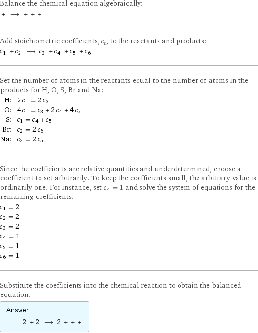 Balance the chemical equation algebraically:  + ⟶ + + +  Add stoichiometric coefficients, c_i, to the reactants and products: c_1 + c_2 ⟶ c_3 + c_4 + c_5 + c_6  Set the number of atoms in the reactants equal to the number of atoms in the products for H, O, S, Br and Na: H: | 2 c_1 = 2 c_3 O: | 4 c_1 = c_3 + 2 c_4 + 4 c_5 S: | c_1 = c_4 + c_5 Br: | c_2 = 2 c_6 Na: | c_2 = 2 c_5 Since the coefficients are relative quantities and underdetermined, choose a coefficient to set arbitrarily. To keep the coefficients small, the arbitrary value is ordinarily one. For instance, set c_4 = 1 and solve the system of equations for the remaining coefficients: c_1 = 2 c_2 = 2 c_3 = 2 c_4 = 1 c_5 = 1 c_6 = 1 Substitute the coefficients into the chemical reaction to obtain the balanced equation: Answer: |   | 2 + 2 ⟶ 2 + + + 