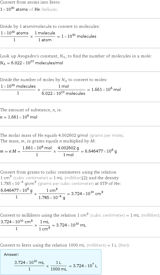 Convert from atoms into liters: 1×10^30 atoms of He (helium) Divide by 1 atom/molecule to convert to molecules: (1×10^30 atoms)/1 × (1 molecule)/(1 atom) = 1×10^30 molecules Look up Avogadro's constant, N_A, to find the number of molecules in a mole: N_A = 6.022×10^23 molecules/mol Divide the number of moles by N_A to convert to moles: (1×10^30 molecules)/1 × (1 mol)/(6.022×10^23 molecules) = 1.661×10^6 mol The amount of substance, n, is: n = 1.661×10^6 mol The molar mass of He equals 4.002602 g/mol (grams per mole). The mass, m, in grams equals n multiplied by M: m = n M = (1.661×10^6 mol)/1 × (4.002602 g)/(1 mol) = 6.646477×10^6 g Convert from grams to cubic centimeters using the relation 1 cm^3 (cubic centimeter) = 1 mL (milliliter)[[2]] and the density 1.785×10^-4 g/cm^3 (grams per cubic centimeter) at STP of He: (6.646477×10^6 g)/1 × (1 cm^3)/(1.785×10^-4 g) = 3.724×10^10 cm^3 Convert to milliliters using the relation 1 cm^3 (cubic centimeter) = 1 mL (milliliter): (3.724×10^10 cm^3)/1 × (1 mL)/(1 cm^3) = 3.724×10^10 mL Convert to liters using the relation 1000 mL (milliliters) = 1 L (liter): Answer: |   | (3.724×10^10 mL)/1 × (1 L)/(1000 mL) = 3.724×10^7 L