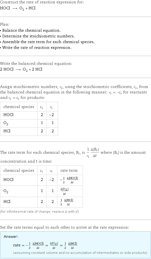 Construct the rate of reaction expression for: HOCl ⟶ O_2 + HCl Plan: • Balance the chemical equation. • Determine the stoichiometric numbers. • Assemble the rate term for each chemical species. • Write the rate of reaction expression. Write the balanced chemical equation: 2 HOCl ⟶ O_2 + 2 HCl Assign stoichiometric numbers, ν_i, using the stoichiometric coefficients, c_i, from the balanced chemical equation in the following manner: ν_i = -c_i for reactants and ν_i = c_i for products: chemical species | c_i | ν_i HOCl | 2 | -2 O_2 | 1 | 1 HCl | 2 | 2 The rate term for each chemical species, B_i, is 1/ν_i(Δ[B_i])/(Δt) where [B_i] is the amount concentration and t is time: chemical species | c_i | ν_i | rate term HOCl | 2 | -2 | -1/2 (Δ[HOCl])/(Δt) O_2 | 1 | 1 | (Δ[O2])/(Δt) HCl | 2 | 2 | 1/2 (Δ[HCl])/(Δt) (for infinitesimal rate of change, replace Δ with d) Set the rate terms equal to each other to arrive at the rate expression: Answer: |   | rate = -1/2 (Δ[HOCl])/(Δt) = (Δ[O2])/(Δt) = 1/2 (Δ[HCl])/(Δt) (assuming constant volume and no accumulation of intermediates or side products)