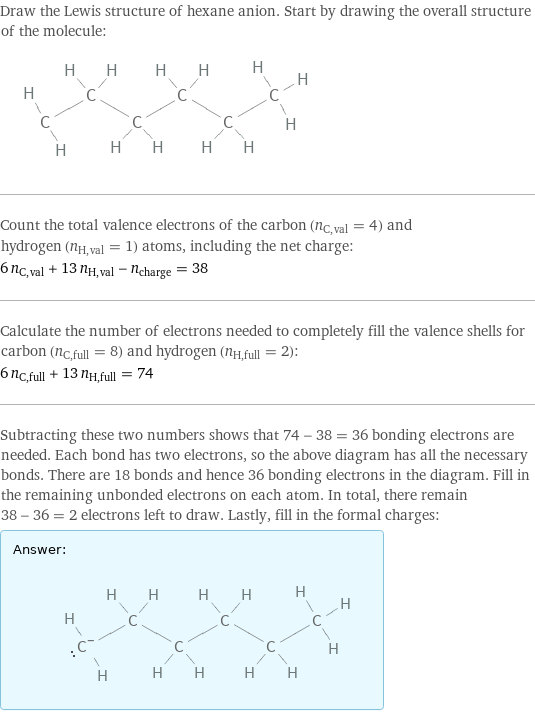 Draw the Lewis structure of hexane anion. Start by drawing the overall structure of the molecule:  Count the total valence electrons of the carbon (n_C, val = 4) and hydrogen (n_H, val = 1) atoms, including the net charge: 6 n_C, val + 13 n_H, val - n_charge = 38 Calculate the number of electrons needed to completely fill the valence shells for carbon (n_C, full = 8) and hydrogen (n_H, full = 2): 6 n_C, full + 13 n_H, full = 74 Subtracting these two numbers shows that 74 - 38 = 36 bonding electrons are needed. Each bond has two electrons, so the above diagram has all the necessary bonds. There are 18 bonds and hence 36 bonding electrons in the diagram. Fill in the remaining unbonded electrons on each atom. In total, there remain 38 - 36 = 2 electrons left to draw. Lastly, fill in the formal charges: Answer: |   | 