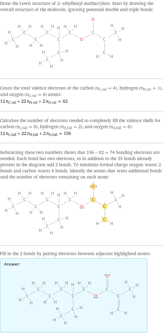 Draw the Lewis structure of 2-ethylhexyl methacrylate. Start by drawing the overall structure of the molecule, ignoring potential double and triple bonds:  Count the total valence electrons of the carbon (n_C, val = 4), hydrogen (n_H, val = 1), and oxygen (n_O, val = 6) atoms: 12 n_C, val + 22 n_H, val + 2 n_O, val = 82 Calculate the number of electrons needed to completely fill the valence shells for carbon (n_C, full = 8), hydrogen (n_H, full = 2), and oxygen (n_O, full = 8): 12 n_C, full + 22 n_H, full + 2 n_O, full = 156 Subtracting these two numbers shows that 156 - 82 = 74 bonding electrons are needed. Each bond has two electrons, so in addition to the 35 bonds already present in the diagram add 2 bonds. To minimize formal charge oxygen wants 2 bonds and carbon wants 4 bonds. Identify the atoms that want additional bonds and the number of electrons remaining on each atom:  Fill in the 2 bonds by pairing electrons between adjacent highlighted atoms: Answer: |   | 
