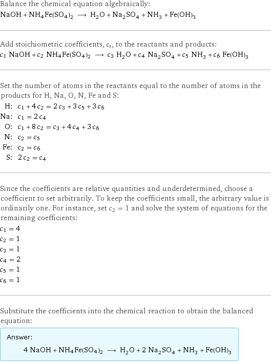 Balance the chemical equation algebraically: NaOH + NH4Fe(SO4)2 ⟶ H_2O + Na_2SO_4 + NH_3 + Fe(OH)_3 Add stoichiometric coefficients, c_i, to the reactants and products: c_1 NaOH + c_2 NH4Fe(SO4)2 ⟶ c_3 H_2O + c_4 Na_2SO_4 + c_5 NH_3 + c_6 Fe(OH)_3 Set the number of atoms in the reactants equal to the number of atoms in the products for H, Na, O, N, Fe and S: H: | c_1 + 4 c_2 = 2 c_3 + 3 c_5 + 3 c_6 Na: | c_1 = 2 c_4 O: | c_1 + 8 c_2 = c_3 + 4 c_4 + 3 c_6 N: | c_2 = c_5 Fe: | c_2 = c_6 S: | 2 c_2 = c_4 Since the coefficients are relative quantities and underdetermined, choose a coefficient to set arbitrarily. To keep the coefficients small, the arbitrary value is ordinarily one. For instance, set c_2 = 1 and solve the system of equations for the remaining coefficients: c_1 = 4 c_2 = 1 c_3 = 1 c_4 = 2 c_5 = 1 c_6 = 1 Substitute the coefficients into the chemical reaction to obtain the balanced equation: Answer: |   | 4 NaOH + NH4Fe(SO4)2 ⟶ H_2O + 2 Na_2SO_4 + NH_3 + Fe(OH)_3