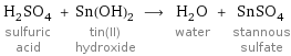 H_2SO_4 sulfuric acid + Sn(OH)_2 tin(II) hydroxide ⟶ H_2O water + SnSO_4 stannous sulfate