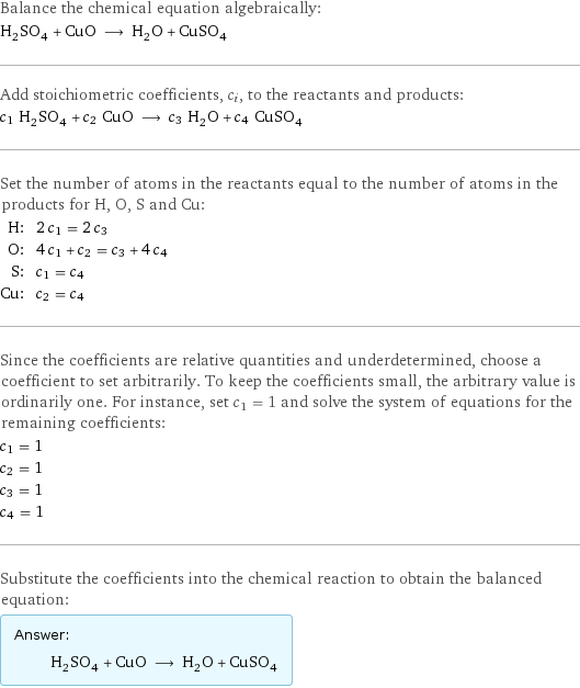 Balance the chemical equation algebraically: H_2SO_4 + CuO ⟶ H_2O + CuSO_4 Add stoichiometric coefficients, c_i, to the reactants and products: c_1 H_2SO_4 + c_2 CuO ⟶ c_3 H_2O + c_4 CuSO_4 Set the number of atoms in the reactants equal to the number of atoms in the products for H, O, S and Cu: H: | 2 c_1 = 2 c_3 O: | 4 c_1 + c_2 = c_3 + 4 c_4 S: | c_1 = c_4 Cu: | c_2 = c_4 Since the coefficients are relative quantities and underdetermined, choose a coefficient to set arbitrarily. To keep the coefficients small, the arbitrary value is ordinarily one. For instance, set c_1 = 1 and solve the system of equations for the remaining coefficients: c_1 = 1 c_2 = 1 c_3 = 1 c_4 = 1 Substitute the coefficients into the chemical reaction to obtain the balanced equation: Answer: |   | H_2SO_4 + CuO ⟶ H_2O + CuSO_4