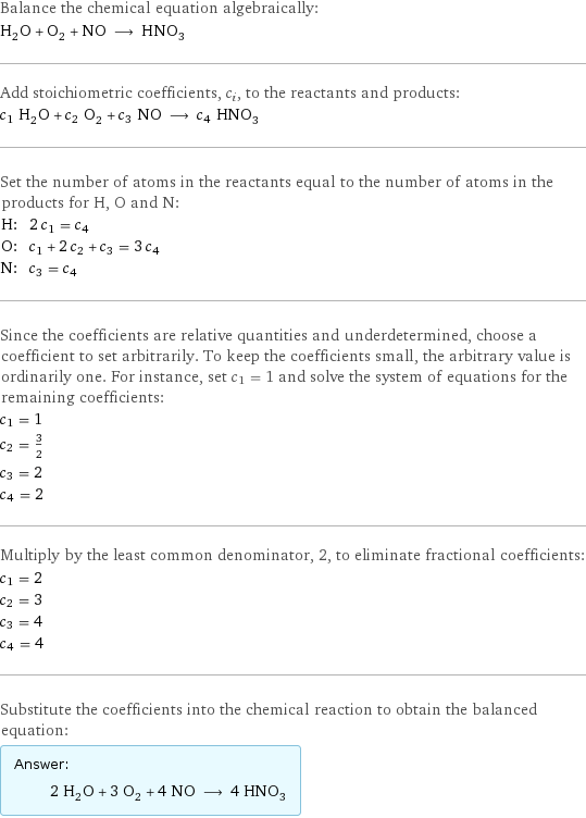 Balance the chemical equation algebraically: H_2O + O_2 + NO ⟶ HNO_3 Add stoichiometric coefficients, c_i, to the reactants and products: c_1 H_2O + c_2 O_2 + c_3 NO ⟶ c_4 HNO_3 Set the number of atoms in the reactants equal to the number of atoms in the products for H, O and N: H: | 2 c_1 = c_4 O: | c_1 + 2 c_2 + c_3 = 3 c_4 N: | c_3 = c_4 Since the coefficients are relative quantities and underdetermined, choose a coefficient to set arbitrarily. To keep the coefficients small, the arbitrary value is ordinarily one. For instance, set c_1 = 1 and solve the system of equations for the remaining coefficients: c_1 = 1 c_2 = 3/2 c_3 = 2 c_4 = 2 Multiply by the least common denominator, 2, to eliminate fractional coefficients: c_1 = 2 c_2 = 3 c_3 = 4 c_4 = 4 Substitute the coefficients into the chemical reaction to obtain the balanced equation: Answer: |   | 2 H_2O + 3 O_2 + 4 NO ⟶ 4 HNO_3