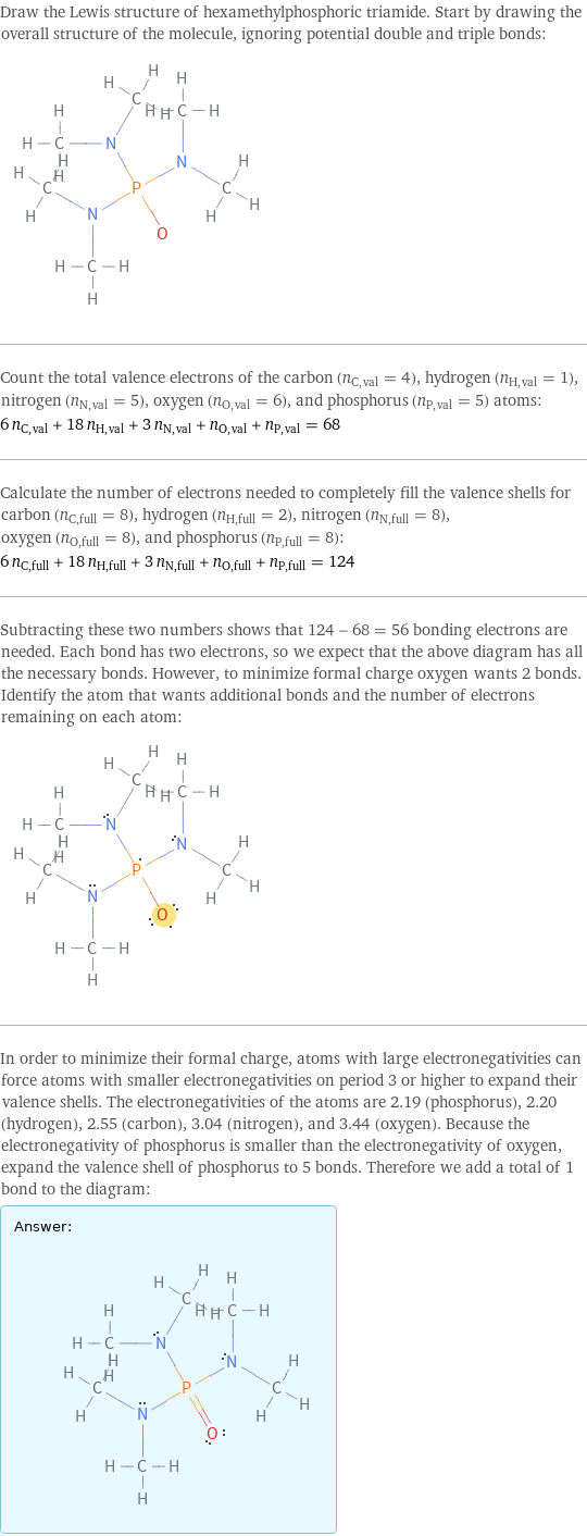 Draw the Lewis structure of hexamethylphosphoric triamide. Start by drawing the overall structure of the molecule, ignoring potential double and triple bonds:  Count the total valence electrons of the carbon (n_C, val = 4), hydrogen (n_H, val = 1), nitrogen (n_N, val = 5), oxygen (n_O, val = 6), and phosphorus (n_P, val = 5) atoms: 6 n_C, val + 18 n_H, val + 3 n_N, val + n_O, val + n_P, val = 68 Calculate the number of electrons needed to completely fill the valence shells for carbon (n_C, full = 8), hydrogen (n_H, full = 2), nitrogen (n_N, full = 8), oxygen (n_O, full = 8), and phosphorus (n_P, full = 8): 6 n_C, full + 18 n_H, full + 3 n_N, full + n_O, full + n_P, full = 124 Subtracting these two numbers shows that 124 - 68 = 56 bonding electrons are needed. Each bond has two electrons, so we expect that the above diagram has all the necessary bonds. However, to minimize formal charge oxygen wants 2 bonds. Identify the atom that wants additional bonds and the number of electrons remaining on each atom:  In order to minimize their formal charge, atoms with large electronegativities can force atoms with smaller electronegativities on period 3 or higher to expand their valence shells. The electronegativities of the atoms are 2.19 (phosphorus), 2.20 (hydrogen), 2.55 (carbon), 3.04 (nitrogen), and 3.44 (oxygen). Because the electronegativity of phosphorus is smaller than the electronegativity of oxygen, expand the valence shell of phosphorus to 5 bonds. Therefore we add a total of 1 bond to the diagram: Answer: |   | 