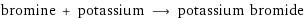 bromine + potassium ⟶ potassium bromide